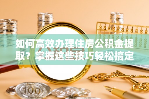永泰如何高效办理住房公积金提取？掌握这些技巧轻松搞定