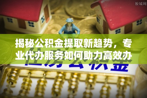 永泰揭秘公积金提取新趋势，专业代办服务如何助力高效办理