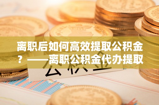 永泰离职后如何高效提取公积金？——离职公积金代办提取全流程解析