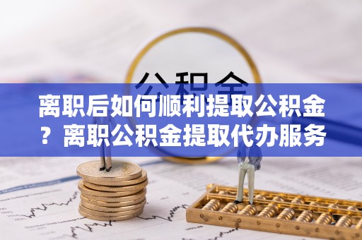 永泰离职后如何顺利提取公积金？离职公积金提取代办服务帮你搞定！