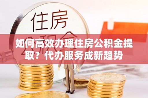 永泰如何高效办理住房公积金提取？代办服务成新趋势