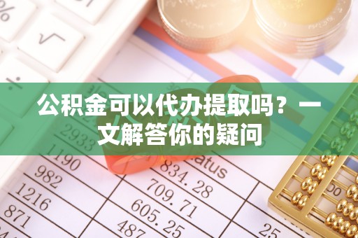 永泰公积金可以代办提取吗？一文解答你的疑问