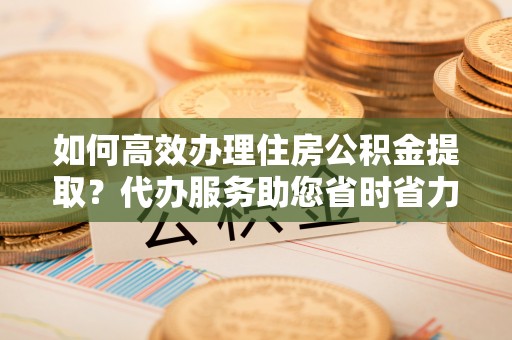 永泰如何高效办理住房公积金提取？代办服务助您省时省力