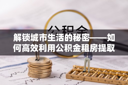 永泰解锁城市生活的秘密——如何高效利用公积金租房提取政策优化居住体验