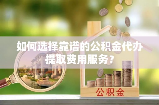 永泰如何选择靠谱的公积金代办提取费用服务？