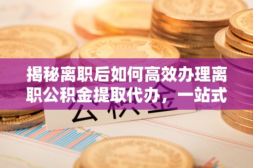 永泰揭秘离职后如何高效办理离职公积金提取代办，一站式服务全解析