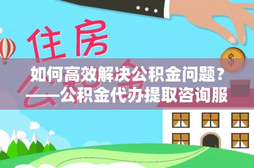 永泰如何高效解决公积金问题？——公积金代办提取咨询服务指南