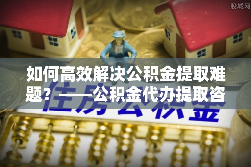 永泰如何高效解决公积金提取难题？——公积金代办提取咨询服务全解析