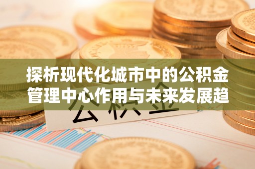 永泰探析现代化城市中的公积金管理中心作用与未来发展趋势