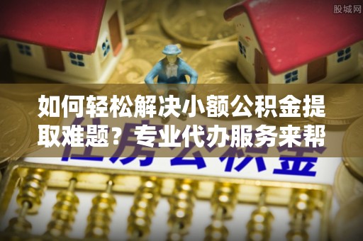 永泰如何轻松解决小额公积金提取难题？专业代办服务来帮忙