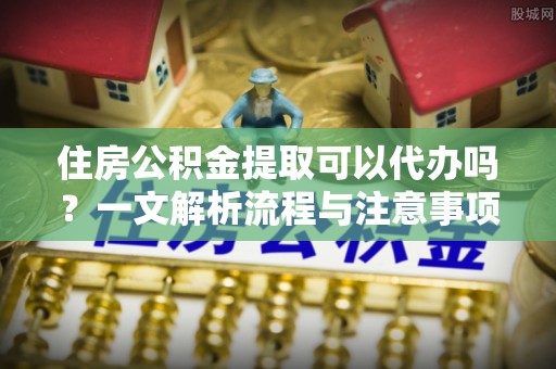 永泰住房公积金提取可以代办吗？一文解析流程与注意事项