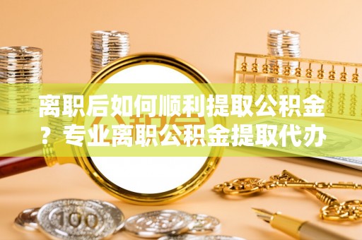 永泰离职后如何顺利提取公积金？专业离职公积金提取代办服务指南