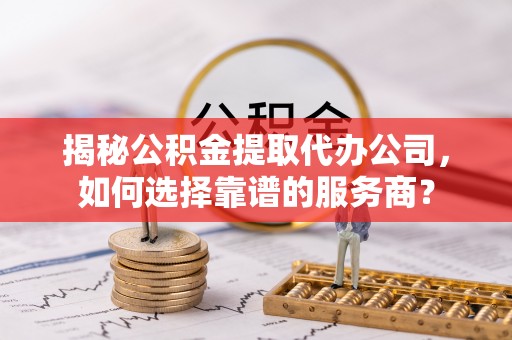 永泰揭秘公积金提取代办公司，如何选择靠谱的服务商？