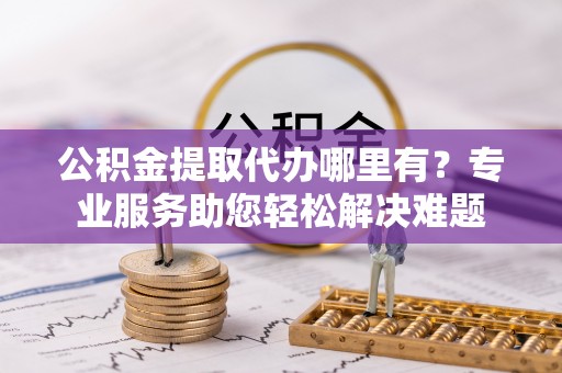 永泰公积金提取代办哪里有？专业服务助您轻松解决难题