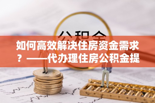 永泰如何高效解决住房资金需求？——代办理住房公积金提取服务全解析
