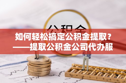 永泰如何轻松搞定公积金提取？——提取公积金公司代办服务全解析