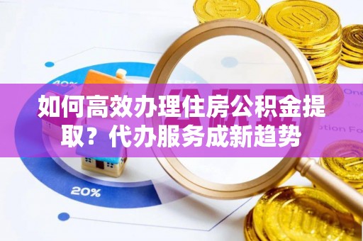 永泰如何高效办理住房公积金提取？代办服务成新趋势