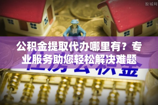 永泰公积金提取代办哪里有？专业服务助您轻松解决难题