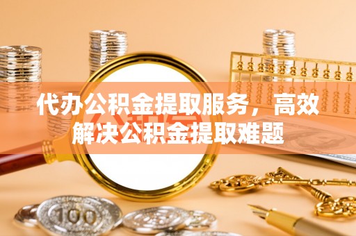 永泰代办公积金提取服务，高效解决公积金提取难题