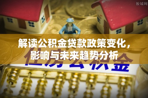 永泰解读公积金贷款政策变化，影响与未来趋势分析