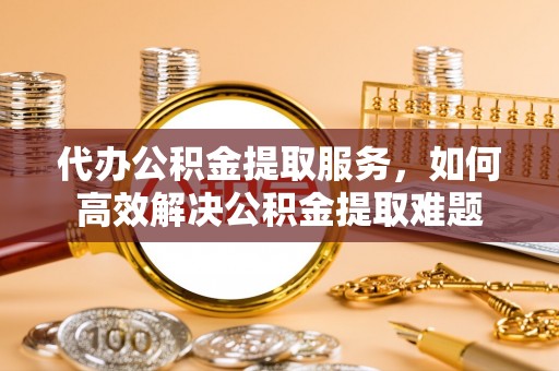 永泰代办公积金提取服务，如何高效解决公积金提取难题