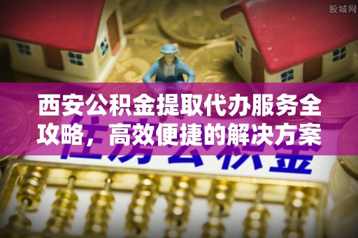 永泰西安公积金提取代办服务全攻略，高效便捷的解决方案