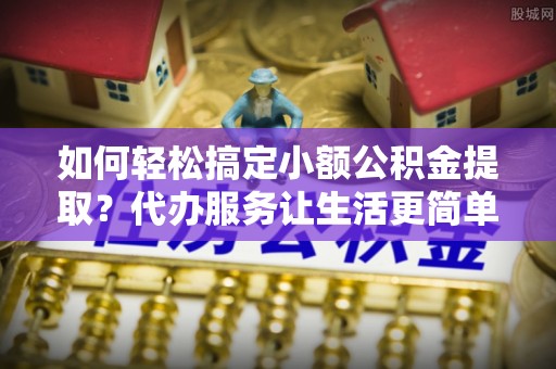 永泰如何轻松搞定小额公积金提取？代办服务让生活更简单