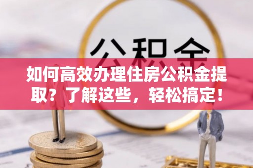 永泰如何高效办理住房公积金提取？了解这些，轻松搞定！