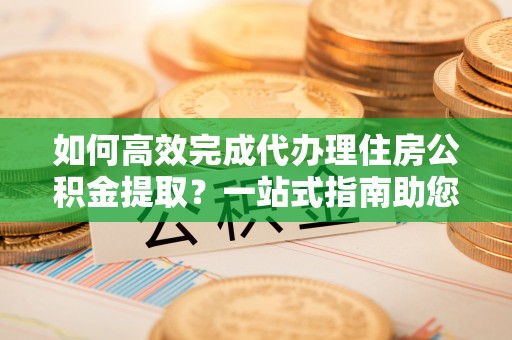 永泰如何高效完成代办理住房公积金提取？一站式指南助您轻松搞定