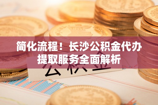 永泰简化流程！长沙公积金代办提取服务全面解析