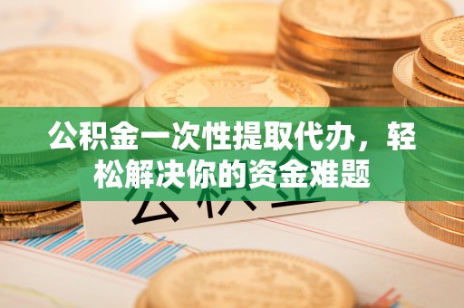 永泰公积金一次性提取代办，轻松解决你的资金难题
