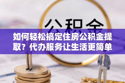 永泰如何轻松搞定住房公积金提取？代办服务让生活更简单