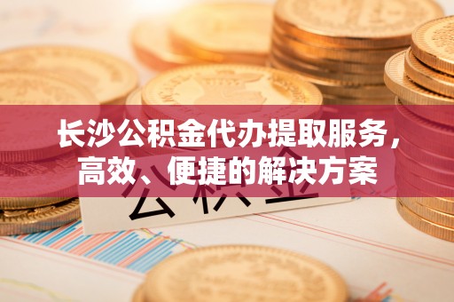 永泰长沙公积金代办提取服务，高效、便捷的解决方案