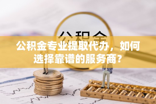 永泰公积金专业提取代办，如何选择靠谱的服务商？