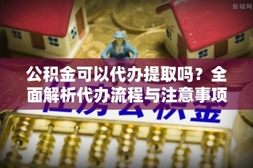 永泰公积金可以代办提取吗？全面解析代办流程与注意事项