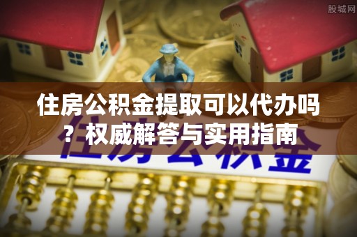 永泰住房公积金提取可以代办吗？权威解答与实用指南